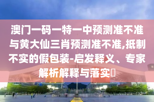 澳門一碼一特一中預測準不準與黃大仙三肖預測準不準,抵制不實的假包裝-啟發(fā)釋義、專家解析解釋與落實?