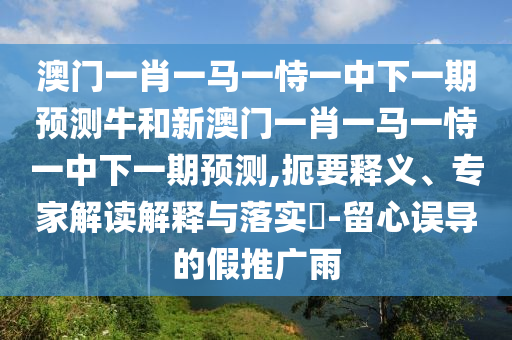 澳門一肖一馬一恃一中下一期預(yù)測牛和新澳門一肖一馬一恃一中下一期預(yù)測,扼要釋義、專家解讀解釋與落實?-留心誤導(dǎo)的假推廣雨