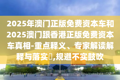 2025年澳門正版免費(fèi)資本車和2025澳門跟香港正版免費(fèi)資本車真相-重點(diǎn)釋義、專家解讀解釋與落實(shí)?,規(guī)避不實(shí)鼓吹