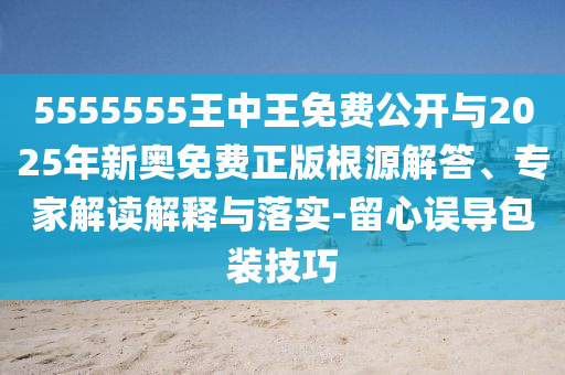 5555555王中王免費公開與2025年新奧免費正版根源解答、專家解讀解釋與落實-留心誤導(dǎo)包裝技巧