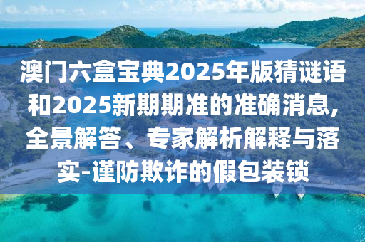澳門六盒寶典2025年版猜謎語和2025新期期準的準確消息,全景解答、專家解析解釋與落實-謹防欺詐的假包裝鎖