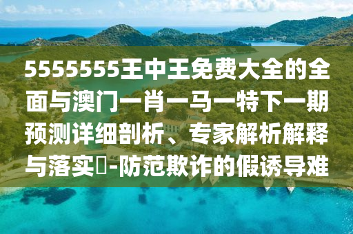 5555555王中王免費大全的全面與澳門一肖一馬一特下一期預(yù)測詳細剖析、專家解析解釋與落實?-防范欺詐的假誘導(dǎo)難