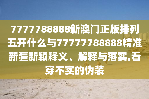 7777788888新澳門正版排列五開什么與77777788888精準新疆新穎釋義、解釋與落實,看穿不實的偽裝