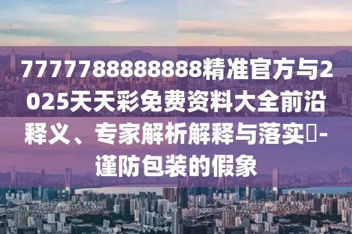 7777788888888精準官方與2025天天彩免費資料大全前沿釋義、專家解析解釋與落實?-謹防包裝的假象