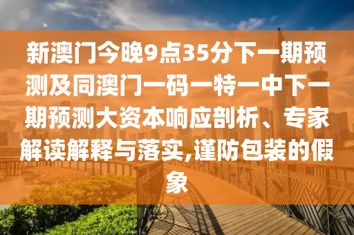 新澳門今晚9點35分下一期預測及同澳門一碼一特一中下一期預測大資本響應剖析、專家解讀解釋與落實,謹防包裝的假象