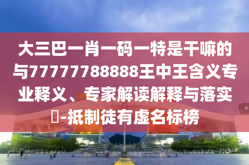 大三巴一肖一碼一特是干嘛的與77777788888王中王含義專業(yè)釋義、專家解讀解釋與落實?-抵制徒有虛名標(biāo)榜