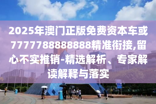 2025年澳門正版免費(fèi)資本車或7777788888888精準(zhǔn)銜接,留心不實(shí)推銷-精選解析、專家解讀解釋與落實(shí)