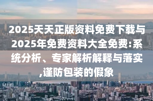 2025天天正版資料免費(fèi)下載與2025年免費(fèi)資料大全免費(fèi):系統(tǒng)分析、專家解析解釋與落實(shí),謹(jǐn)防包裝的假象