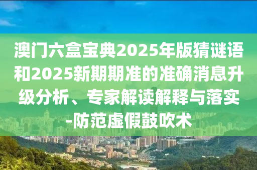 澳門六盒寶典2025年版猜謎語和2025新期期準的準確消息升級分析、專家解讀解釋與落實-防范虛假鼓吹術