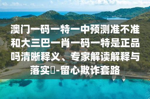 澳門一碼一特一中預(yù)測準不準和大三巴一肖一碼一特是正品嗎清晰釋義、專家解讀解釋與落實?-留心欺詐套路
