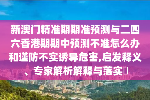 新澳門精準期期準預測與二四六香港期期中預測不準怎么辦和謹防不實誘導危害,啟發(fā)釋義、專家解析解釋與落實?