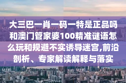 大三巴一肖一碼一特是正品嗎和澳門管家婆100精準(zhǔn)謎語怎么玩和規(guī)避不實誘導(dǎo)迷宮,前沿剖析、專家解讀解釋與落實