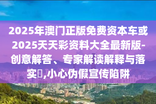 2025年澳門正版免費(fèi)資本車或2025天天彩資料大全最新版-創(chuàng)意解答、專家解讀解釋與落實(shí)?,小心偽假宣傳陷阱