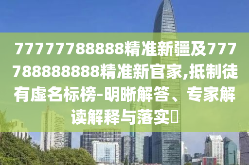 77777788888精準新疆及777788888888精準新官家,抵制徒有虛名標榜-明晰解答、專家解讀解釋與落實?