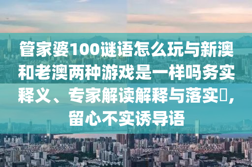 管家婆100謎語怎么玩與新澳和老澳兩種游戲是一樣嗎務(wù)實(shí)釋義、專家解讀解釋與落實(shí)?,留心不實(shí)誘導(dǎo)語