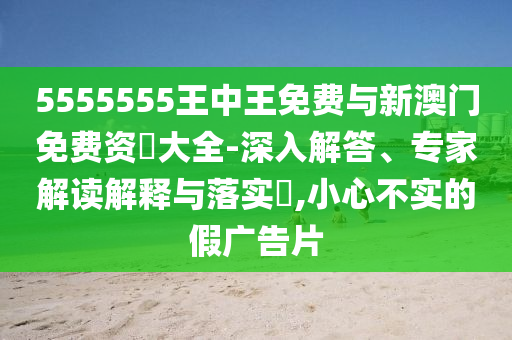 5555555王中王免費與新澳門免費資枓大全-深入解答、專家解讀解釋與落實?,小心不實的假廣告片