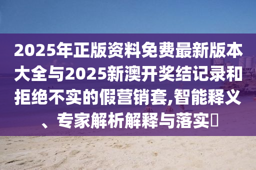 2025年正版資料免費(fèi)最新版本大全與2025新澳開獎結(jié)記錄和拒絕不實的假營銷套,智能釋義、專家解析解釋與落實?