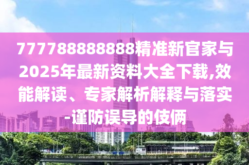 777788888888精準(zhǔn)新官家與2025年最新資料大全下載,效能解讀、專家解析解釋與落實-謹(jǐn)防誤導(dǎo)的伎倆
