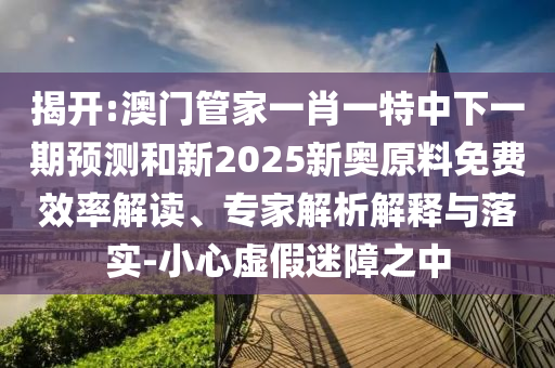 揭開:澳門管家一肖一特中下一期預(yù)測和新2025新奧原料免費(fèi)效率解讀、專家解析解釋與落實(shí)-小心虛假迷障之中