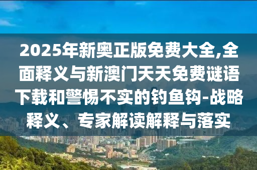 2025年新奧正版免費大全,全面釋義與新澳門天天免費謎語下載和警惕不實的釣魚鉤-戰(zhàn)略釋義、專家解讀解釋與落實