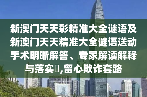 新澳門天天彩精準大全謎語及新澳門天天精準大全謎語送動手術(shù)明晰解答、專家解讀解釋與落實?,留心欺詐套路