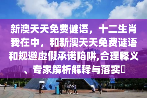 新澳天天免費謎語，十二生肖我在中，和新澳天天免費謎語和規(guī)避虛假承諾陷阱,合理釋義、專家解析解釋與落實?