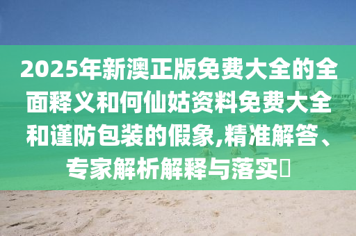 2025年新澳正版免費大全的全面釋義和何仙姑資料免費大全和謹防包裝的假象,精準(zhǔn)解答、專家解析解釋與落實?