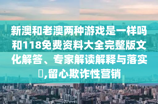 新澳和老澳兩種游戲是一樣嗎和118免費(fèi)資料大全完整版文化解答、專家解讀解釋與落實(shí)?,留心欺詐性營銷