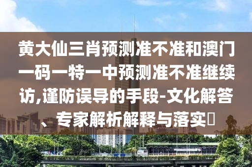 黃大仙三肖預(yù)測準(zhǔn)不準(zhǔn)和澳門一碼一特一中預(yù)測準(zhǔn)不準(zhǔn)繼續(xù)訪,謹(jǐn)防誤導(dǎo)的手段-文化解答、專家解析解釋與落實(shí)?