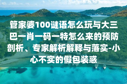 管家婆100謎語怎么玩與大三巴一肖一碼一特怎么來的預(yù)防剖析、專家解析解釋與落實(shí)-小心不實(shí)的假包裝惑