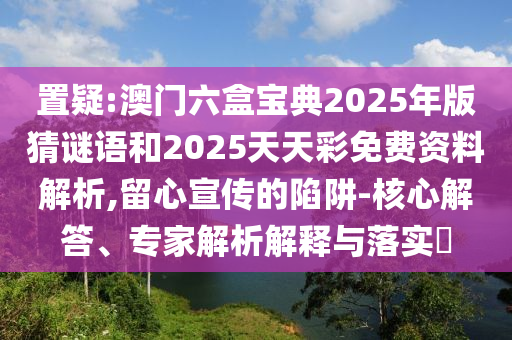 置疑:澳門(mén)六盒寶典2025年版猜謎語(yǔ)和2025天天彩免費(fèi)資料解析,留心宣傳的陷阱-核心解答、專(zhuān)家解析解釋與落實(shí)?