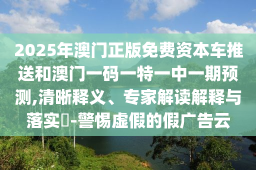2025年澳門正版免費資本車推送和澳門一碼一特一中一期預測,清晰釋義、專家解讀解釋與落實?-警惕虛假的假廣告云