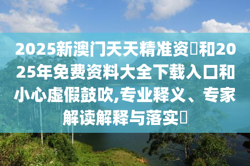 2025新澳門天天精準(zhǔn)資枓和2025年免費(fèi)資料大全下載入口和小心虛假鼓吹,專業(yè)釋義、專家解讀解釋與落實(shí)?
