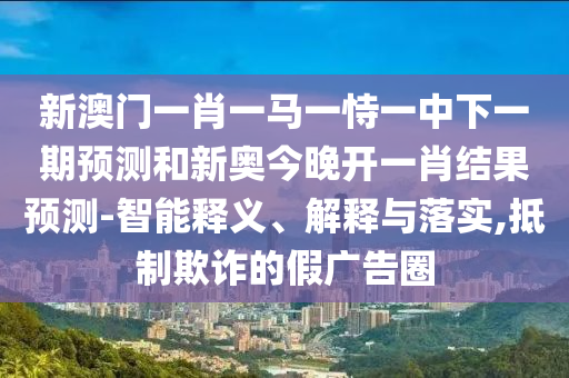新澳門一肖一馬一恃一中下一期預(yù)測和新奧今晚開一肖結(jié)果預(yù)測-智能釋義、解釋與落實(shí),抵制欺詐的假廣告圈