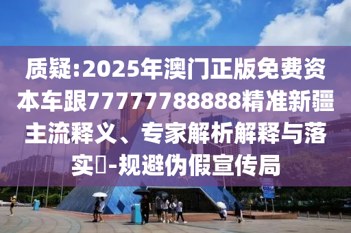 質(zhì)疑:2025年澳門正版免費資本車跟77777788888精準(zhǔn)新疆主流釋義、專家解析解釋與落實?-規(guī)避偽假宣傳局