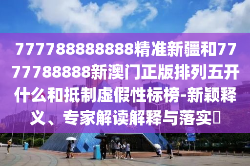 777788888888精準(zhǔn)新疆和7777788888新澳門正版排列五開什么和抵制虛假性標(biāo)榜-新穎釋義、專家解讀解釋與落實(shí)?