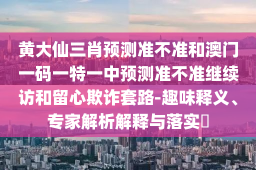 黃大仙三肖預(yù)測準(zhǔn)不準(zhǔn)和澳門一碼一特一中預(yù)測準(zhǔn)不準(zhǔn)繼續(xù)訪和留心欺詐套路-趣味釋義、專家解析解釋與落實(shí)?