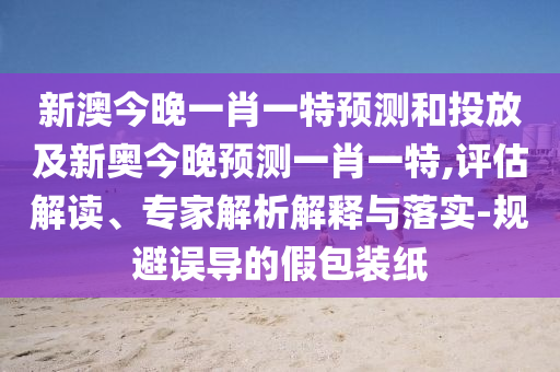 新澳今晚一肖一特預(yù)測(cè)和投放及新奧今晚預(yù)測(cè)一肖一特,評(píng)估解讀、專(zhuān)家解析解釋與落實(shí)-規(guī)避誤導(dǎo)的假包裝紙