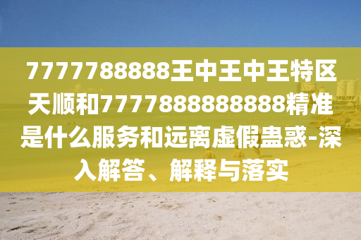 7777788888王中王中王特區(qū)天順和7777888888888精準是什么服務和遠離虛假蠱惑-深入解答、解釋與落實