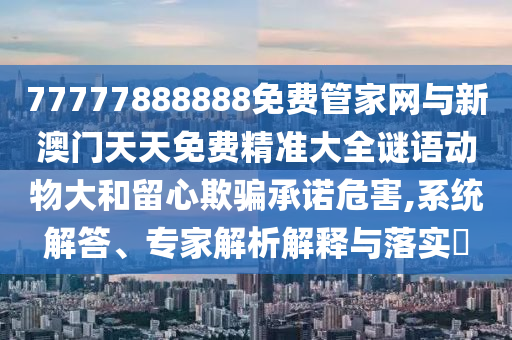 77777888888免費管家網(wǎng)與新澳門天天免費精準大全謎語動物大和留心欺騙承諾危害,系統(tǒng)解答、專家解析解釋與落實?