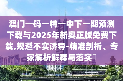 澳門一碼一特一中下一期預測下載與2025年新奧正版免費下載,規(guī)避不實誘導-精準剖析、專家解析解釋與落實?