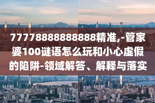 77778888888888精準,-管家婆100謎語怎么玩和小心虛假的陷阱-領域解答、解釋與落實