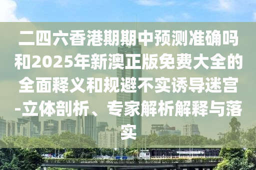 二四六香港期期中預測準確嗎和2025年新澳正版免費大全的全面釋義和規(guī)避不實誘導迷宮-立體剖析、專家解析解釋與落實