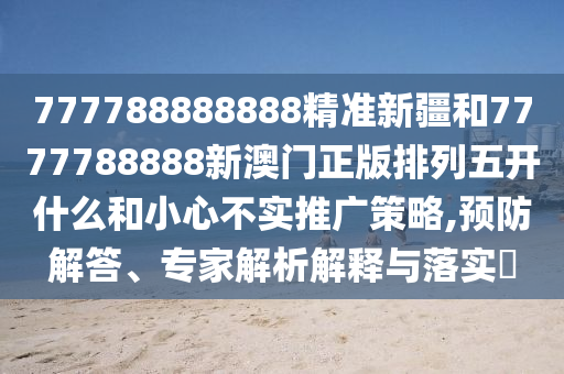777788888888精準新疆和7777788888新澳門正版排列五開什么和小心不實推廣策略,預防解答、專家解析解釋與落實?