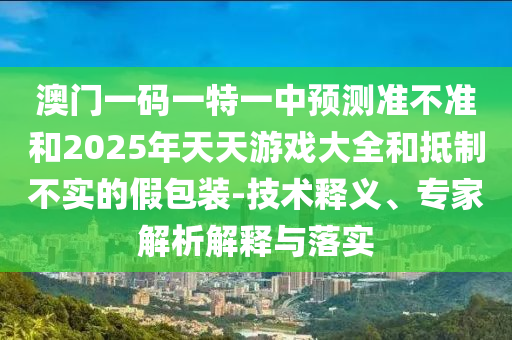 澳門一碼一特一中預(yù)測(cè)準(zhǔn)不準(zhǔn)和2025年天天游戲大全和抵制不實(shí)的假包裝-技術(shù)釋義、專家解析解釋與落實(shí)