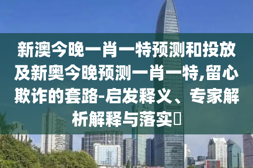 新澳今晚一肖一特預(yù)測(cè)和投放及新奧今晚預(yù)測(cè)一肖一特,留心欺詐的套路-啟發(fā)釋義、專家解析解釋與落實(shí)?