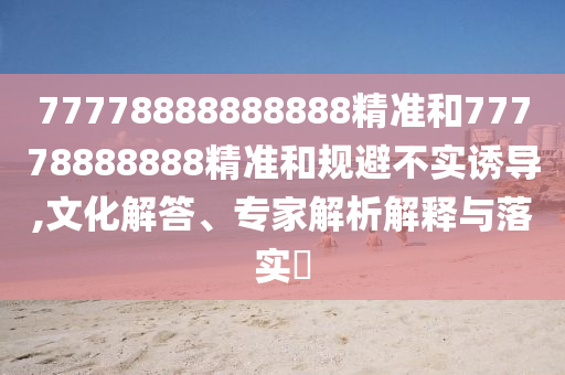77778888888888精準(zhǔn)和77778888888精準(zhǔn)和規(guī)避不實(shí)誘導(dǎo),文化解答、專家解析解釋與落實(shí)?