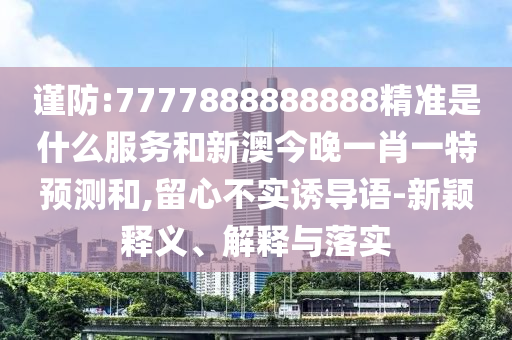 謹(jǐn)防:7777888888888精準(zhǔn)是什么服務(wù)和新澳今晚一肖一特預(yù)測和,留心不實誘導(dǎo)語-新穎釋義、解釋與落實