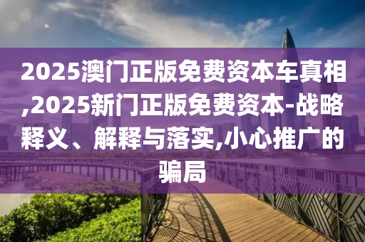 2025澳門正版免費資本車真相,2025新門正版免費資本-戰(zhàn)略釋義、解釋與落實,小心推廣的騙局