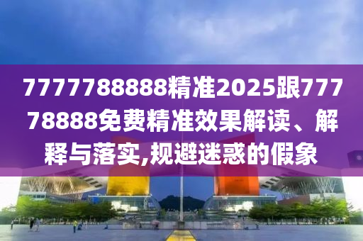 7777788888精準(zhǔn)2025跟77778888免費精準(zhǔn)效果解讀、解釋與落實,規(guī)避迷惑的假象
